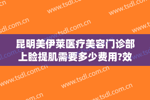 昆明美伊莱医疗美容门诊部上睑提肌需要多少费用?效果怎么样?(昆明美伊莱整形美容医院)