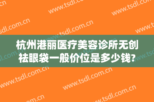 杭州港丽医疗美容诊所无创祛眼袋一般价位是多少钱?需要多久恢复?(杭州健丽去眼袋价格)