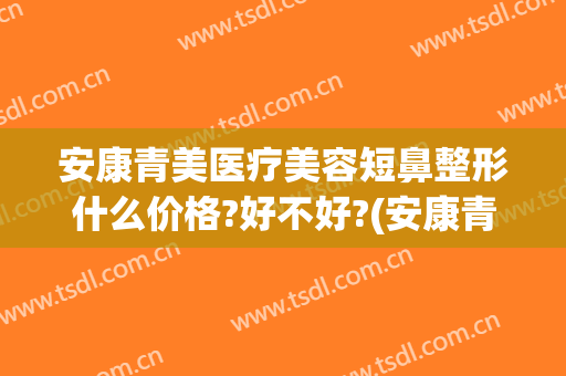 安康青美医疗美容短鼻整形什么价格?好不好?(安康青美整形医院)