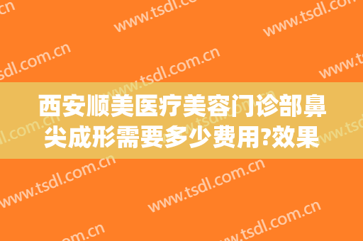 西安顺美医疗美容门诊部鼻尖成形需要多少费用?效果怎么样?(西安哪家医院鼻子整形做的好?)