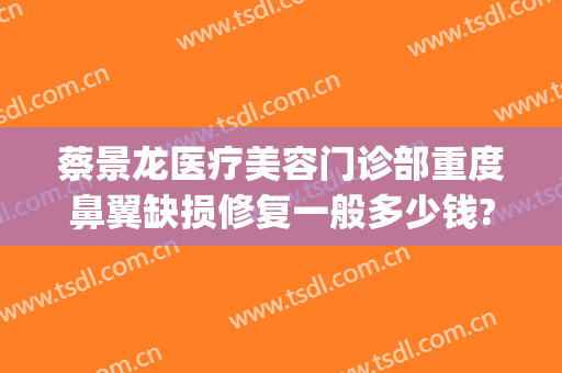 蔡景龙医疗美容门诊部重度鼻翼缺损修复一般多少钱?靠谱吗?(蔡景龙医疗美容医院)