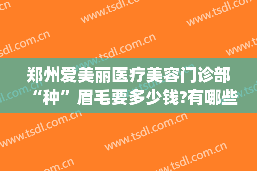 郑州爱美丽医疗美容门诊部“种”眉毛要多少钱?有哪些优势?(郑州哪个整形医院纹眉最好)