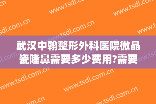 武汉中翰整形外科医院微晶瓷隆鼻需要多少费用?需要多久恢复?(武汉中翰整形价格表)