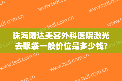 珠海陆达美容外科医院激光去眼袋一般价位是多少钱?可靠吗?(珠海哪家做去眼袋比较专业)