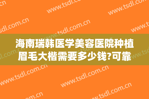 海南瑞韩医学美容医院种植眉毛大楷需要多少钱?可靠吗?(海南瑞韩医学美容医院是正规的吗)