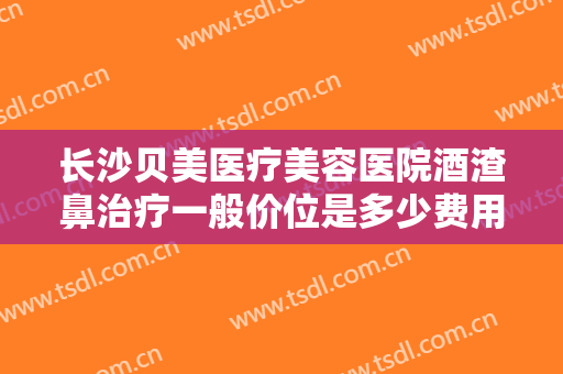 长沙贝美医疗美容医院酒渣鼻治疗一般价位是多少费用?靠谱吗?