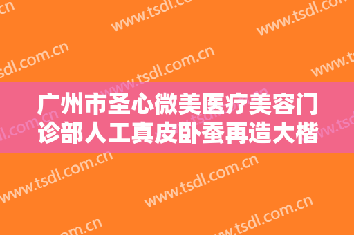 广州市圣心微美医疗美容门诊部人工真皮卧蚕再造大楷需要多少钱?效果怎么样?