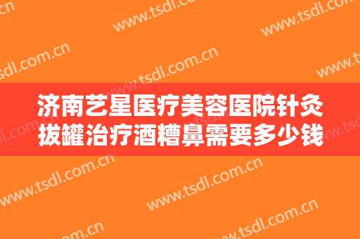 济南艺星医疗美容医院针灸拔罐治疗酒糟鼻需要多少钱?多长时间恢复?