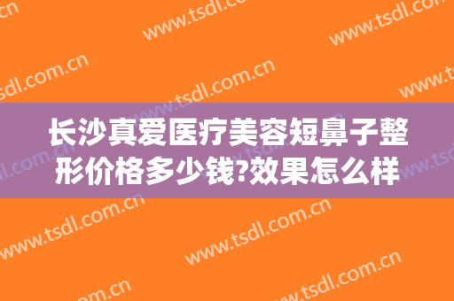 长沙真爱医疗美容短鼻子整形价格多少钱?效果怎么样?(长沙鼻整形哪个医生好)