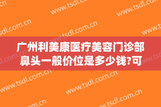 广州利美康医疗美容门诊部鼻头一般价位是多少钱?可靠吗?(医院眼部整形多少钱能询广州美来)
