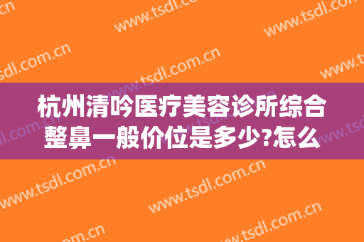 杭州清吟医疗美容诊所综合整鼻一般价位是多少?怎么样?(杭州清锴医疗美容)