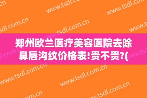 郑州欧兰医疗美容医院去除鼻唇沟纹价格表!贵不贵?(郑州欧兰整形医院)