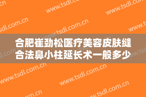 合肥崔劲松医疗美容皮肤缝合法鼻小柱延长术一般多少费用?有哪些优势?