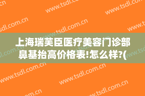 上海瑞芙臣医疗美容门诊部鼻基抬高价格表!怎么样?(整形美容瑞芙臣)