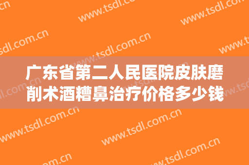 广东省第二人民医院皮肤磨削术酒糟鼻治疗价格多少钱?贵不贵?(广州治疗酒糟鼻价格)
