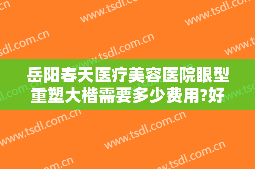 岳阳春天医疗美容医院眼型重塑大楷需要多少费用?好不好?
