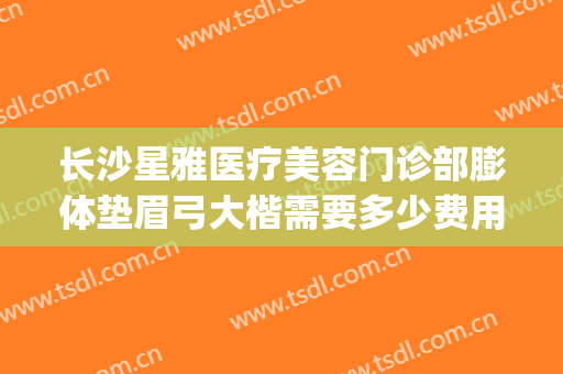 长沙星雅医疗美容门诊部膨体垫眉弓大楷需要多少费用?贵不贵?(长沙星雅整形美容医院地址)
