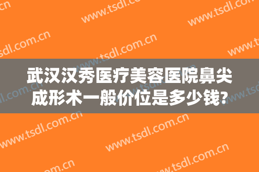 武汉汉秀医疗美容医院鼻尖成形术一般价位是多少钱?贵不贵?(武汉鼻尖矫正价格美莱整形)