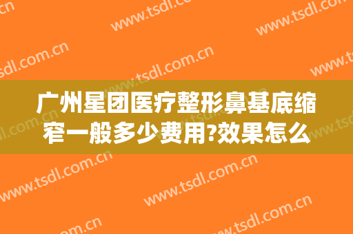 广州星团医疗整形鼻基底缩窄一般多少费用?效果怎么样?(广州星团整形医院怎么样)