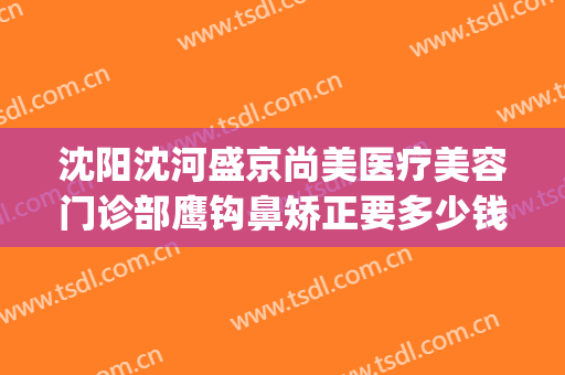 沈阳沈河盛京尚美医疗美容门诊部鹰钩鼻矫正要多少钱?可靠吗?(沈阳盛京医美医疗美容医院)