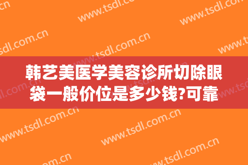 韩艺美医学美容诊所切除眼袋一般价位是多少钱?可靠吗?(韩式祛眼袋手术)