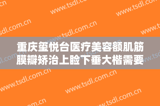 重庆玺悦台医疗美容额肌筋膜瓣矫治上睑下垂大楷需要多少费用?靠谱吗?