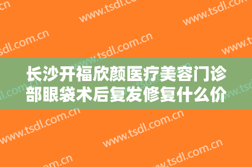 长沙开福欣颜医疗美容门诊部眼袋术后复发修复什么价格?好不好?