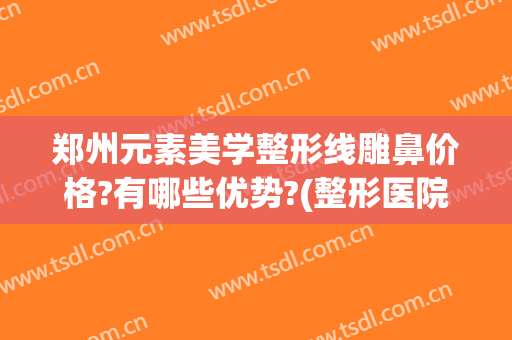 郑州元素美学整形线雕鼻价格?有哪些优势?(整形医院线雕大概什么价位)