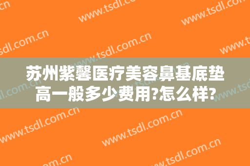 苏州紫馨医疗美容鼻基底垫高一般多少费用?怎么样?
