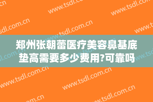 郑州张朝蕾医疗美容鼻基底垫高需要多少费用?可靠吗?(郑州市张朝蕾医疗美容怎么样)