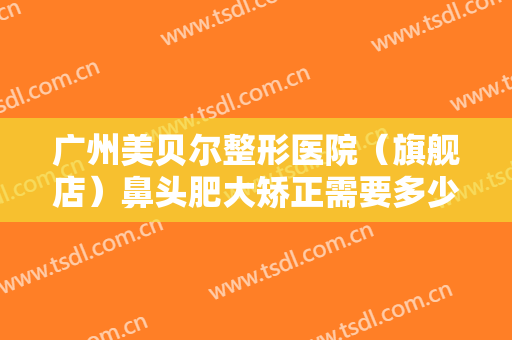 广州美贝尔整形医院（旗舰店）鼻头肥大矫正需要多少费用?多长时间恢复?