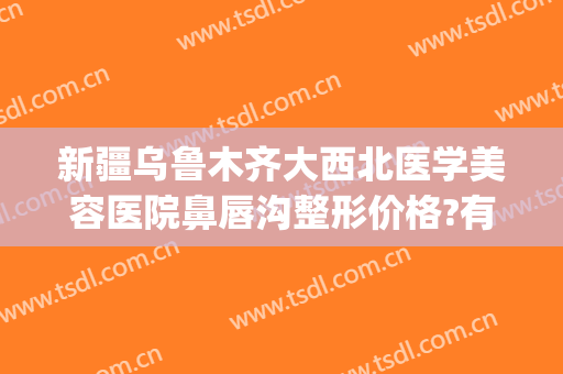 新疆乌鲁木齐大西北医学美容医院鼻唇沟整形价格?有哪些优势?(新疆整形美容口腔医院)
