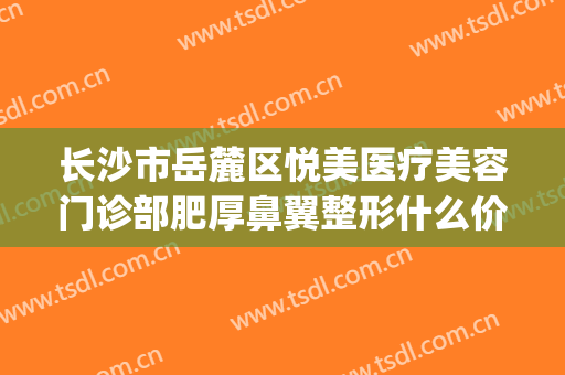长沙市岳麓区悦美医疗美容门诊部肥厚鼻翼整形什么价格?靠谱吗?(长沙医美整形美容医院怎么样)
