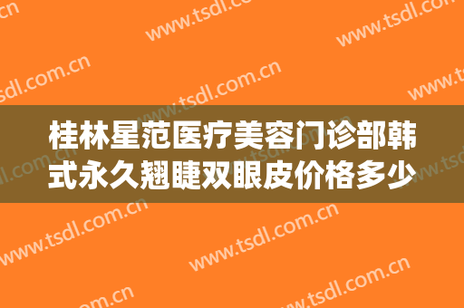 桂林星范医疗美容门诊部韩式永久翘睫双眼皮价格多少钱?可靠吗?(桂林星范整形美容医院地址)