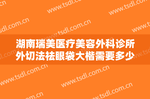 湖南瑞美医疗美容外科诊所外切法祛眼袋大楷需要多少钱?有哪些优势?