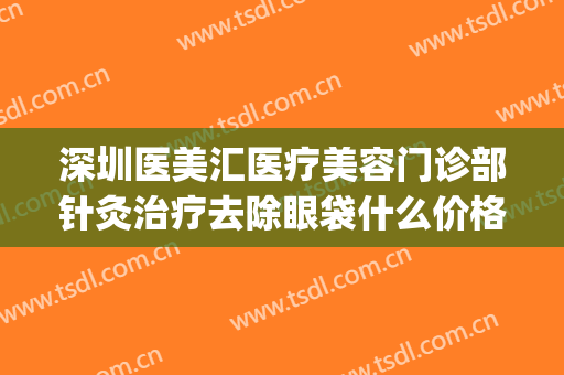 深圳医美汇医疗美容门诊部针灸治疗去除眼袋什么价格?效果怎么样?(医院祛眼袋)