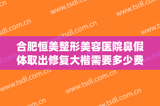 合肥恒美整形美容医院鼻假体取出修复大楷需要多少费用?怎么样?(鼻子做假体费用)
