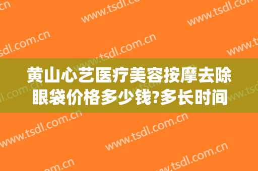 黄山心艺医疗美容按摩去除眼袋价格多少钱?多长时间恢复?(黄山心艺医疗美容怎么样)