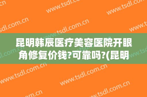 昆明韩辰医疗美容医院开眼角修复价钱?可靠吗?(昆明韩辰整形美容医院咋样)