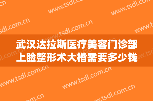 武汉达拉斯医疗美容门诊部上睑整形术大楷需要多少钱?可靠吗?(武汉达拉斯整形失败)