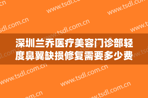 深圳兰乔医疗美容门诊部轻度鼻翼缺损修复需要多少费用?好不好?(深圳兰乔医疗美容医院)