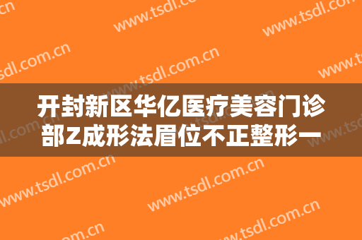 开封新区华亿医疗美容门诊部Z成形法眉位不正整形一般多少钱?效果怎么样?