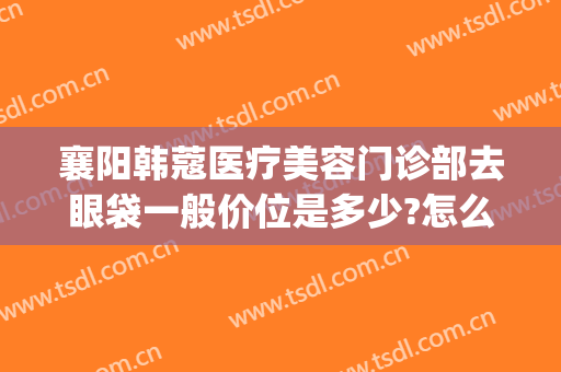 襄阳韩蔻医疗美容门诊部去眼袋一般价位是多少?怎么样?(襄阳韩美医疗美容医院)