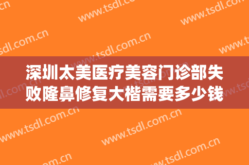 深圳太美医疗美容门诊部失败隆鼻修复大楷需要多少钱?有哪些优势?(深圳医美整形美容医院怎么样)
