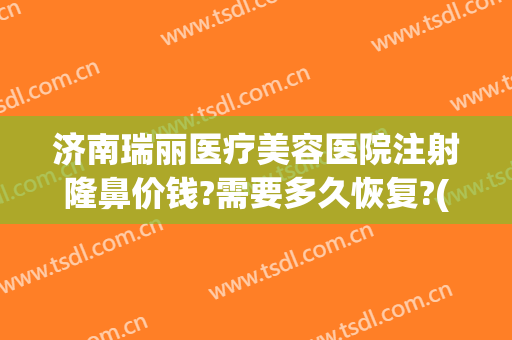 济南瑞丽医疗美容医院注射隆鼻价钱?需要多久恢复?(瑞丽整形美容医院加盟费多少钱)