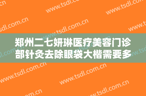 郑州二七妍琳医疗美容门诊部针灸去除眼袋大楷需要多少费用?有哪些优势?