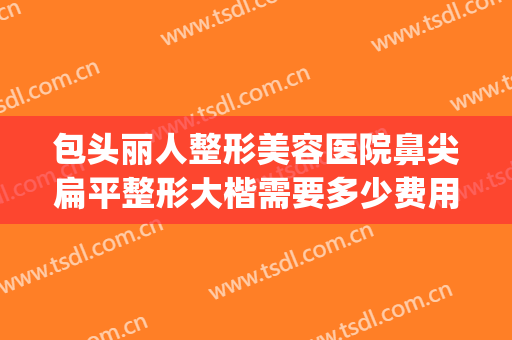 包头丽人整形美容医院鼻尖扁平整形大楷需要多少费用?效果怎么样?(包头市丽人整形)