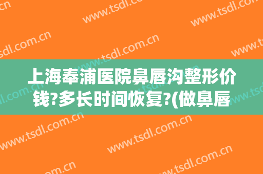 上海奉浦医院鼻唇沟整形价钱?多长时间恢复?(做鼻唇沟多少钱)