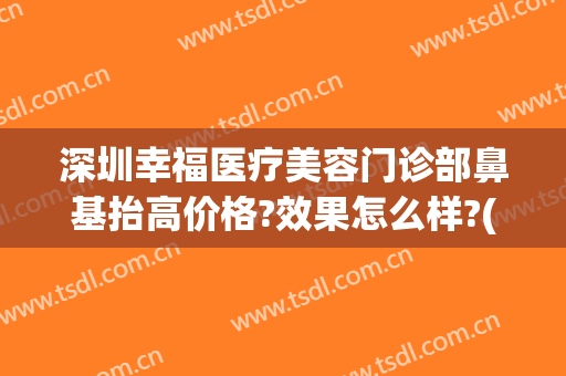 深圳幸福医疗美容门诊部鼻基抬高价格?效果怎么样?(深圳福雅医疗美容医院正规吗)
