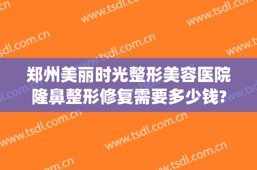 郑州美丽时光整形美容医院隆鼻整形修复需要多少钱?靠谱吗?(郑州美丽时光整形美容医院怎么样)